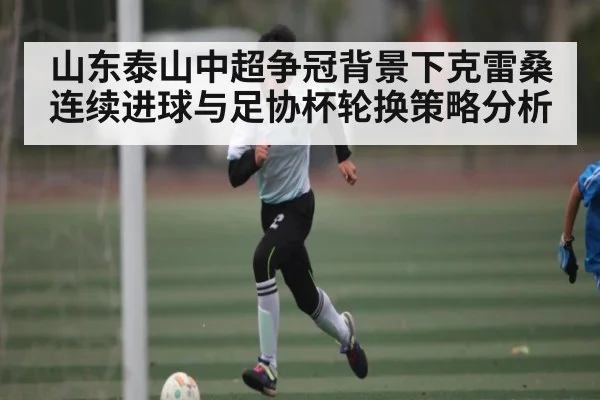 山东泰山中超争冠背景下克雷桑连续进球与足协杯轮换策略分析