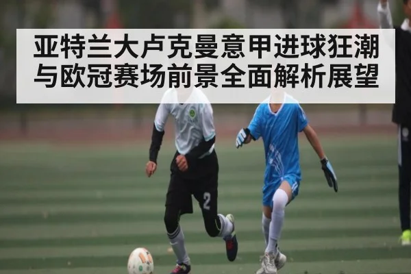 亚特兰大卢克曼意甲进球狂潮与欧冠赛场前景全面解析展望